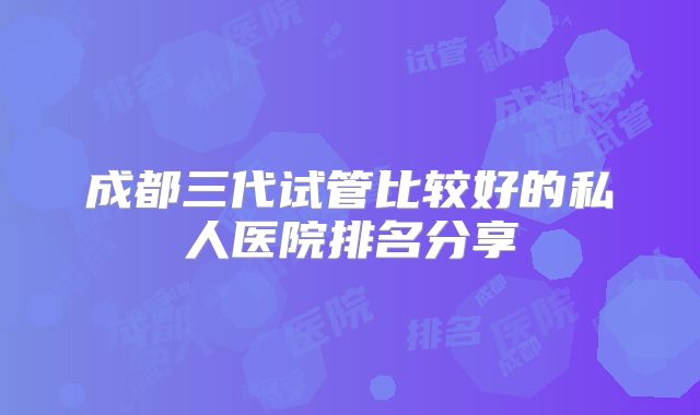 成都三代试管比较好的私人医院排名分享