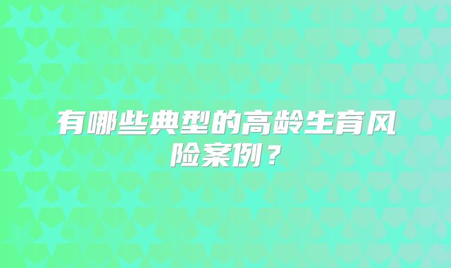 有哪些典型的高龄生育风险案例？