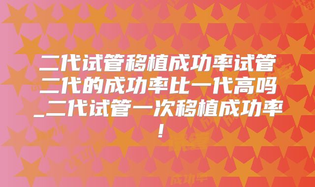 二代试管移植成功率试管二代的成功率比一代高吗_二代试管一次移植成功率！