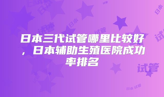 日本三代试管哪里比较好，日本辅助生殖医院成功率排名