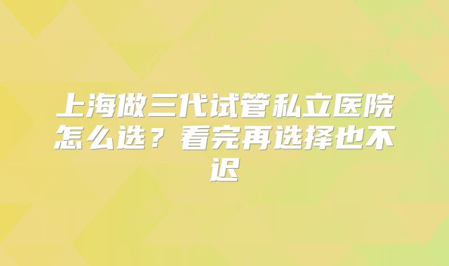 上海做三代试管私立医院怎么选？看完再选择也不迟