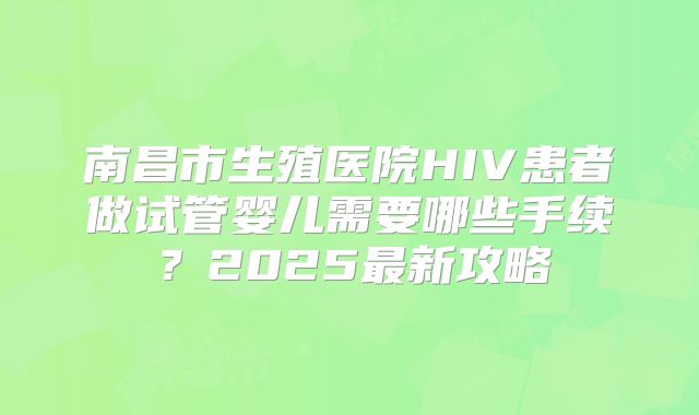 南昌市生殖医院HIV患者做试管婴儿需要哪些手续？2025最新攻略