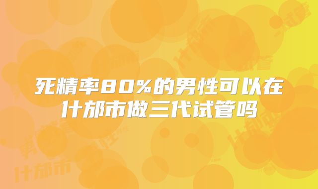 死精率80%的男性可以在什邡市做三代试管吗