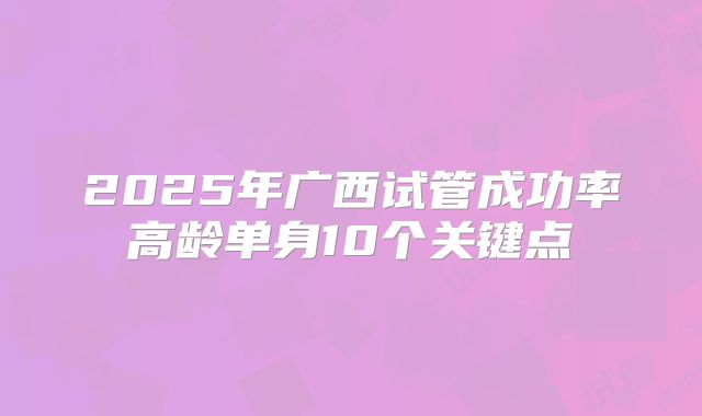 2025年广西试管成功率高龄单身10个关键点