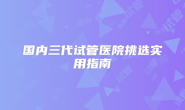 国内三代试管医院挑选实用指南
