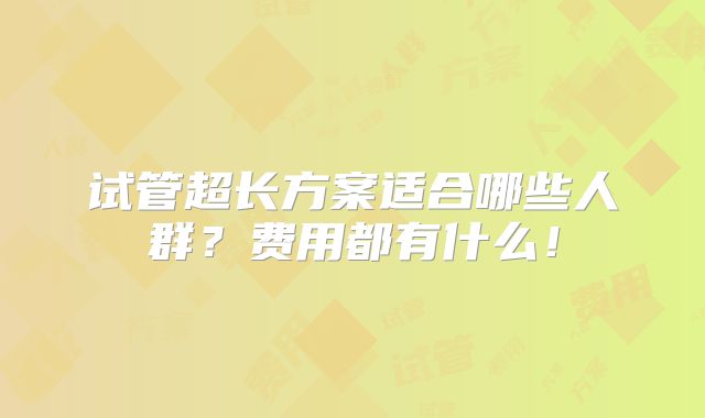 试管超长方案适合哪些人群？费用都有什么！