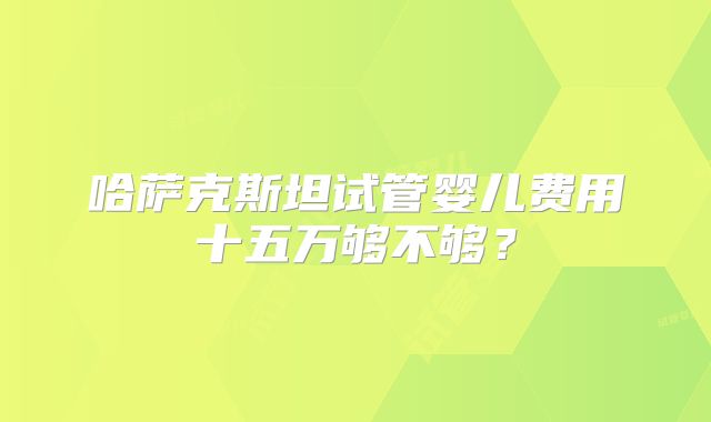 哈萨克斯坦试管婴儿费用十五万够不够？