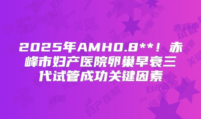 2025年AMH0.8**！赤峰市妇产医院卵巢早衰三代试管成功关键因素