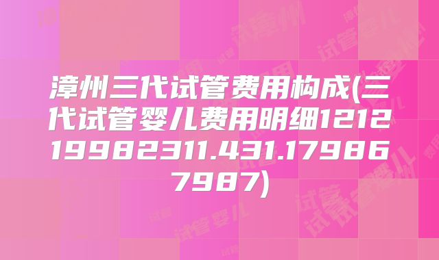 漳州三代试管费用构成(三代试管婴儿费用明细121219982311.431.179867987)