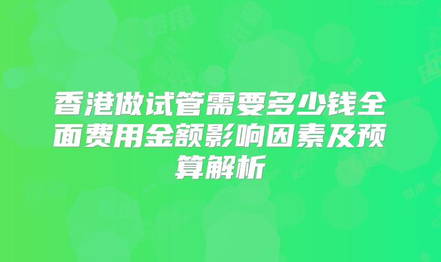 香港做试管需要多少钱全面费用金额影响因素及预算解析