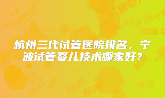 杭州三代试管医院排名，宁波试管婴儿技术哪家好？