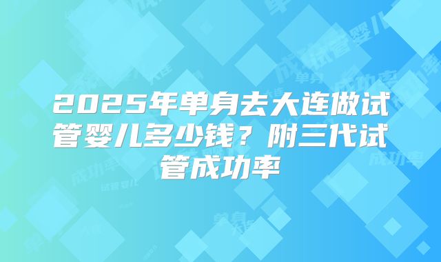 2025年单身去大连做试管婴儿多少钱？附三代试管成功率