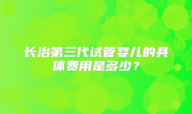 长治第三代试管婴儿的具体费用是多少？