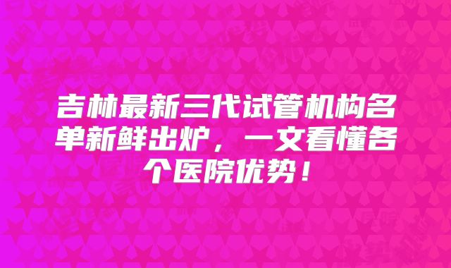 吉林最新三代试管机构名单新鲜出炉，一文看懂各个医院优势！