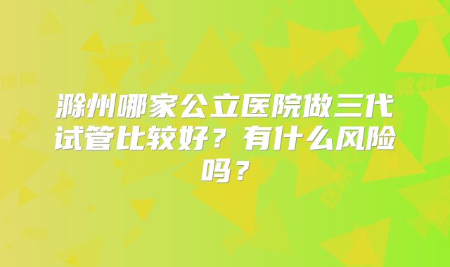 滁州哪家公立医院做三代试管比较好？有什么风险吗？