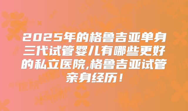 2025年的格鲁吉亚单身三代试管婴儿有哪些更好的私立医院,格鲁吉亚试管亲身经历！