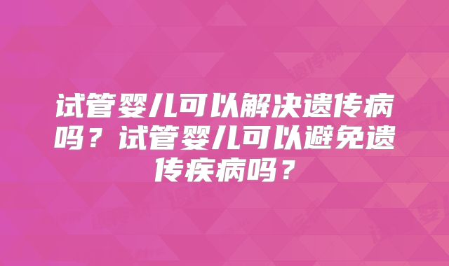 试管婴儿可以解决遗传病吗？试管婴儿可以避免遗传疾病吗？