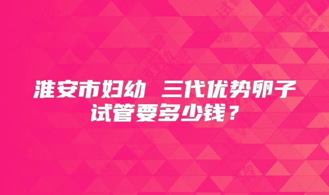 淮安市妇幼 三代优势卵子试管要多少钱？