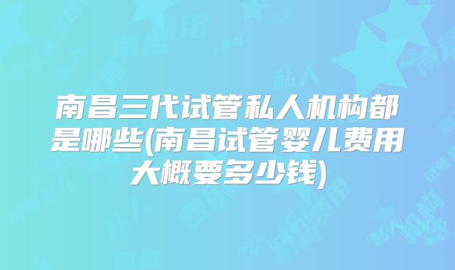 南昌三代试管私人机构都是哪些(南昌试管婴儿费用大概要多少钱)