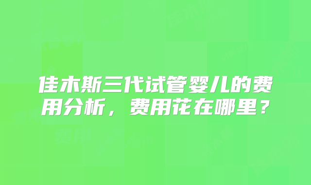 佳木斯三代试管婴儿的费用分析，费用花在哪里？