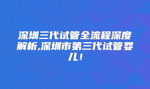 深圳三代试管全流程深度解析,深圳市第三代试管婴儿！