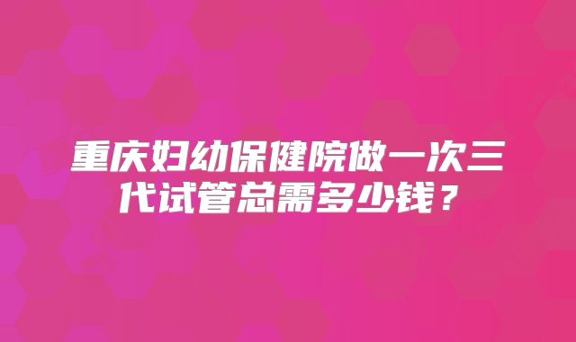 重庆妇幼保健院做一次三代试管总需多少钱？