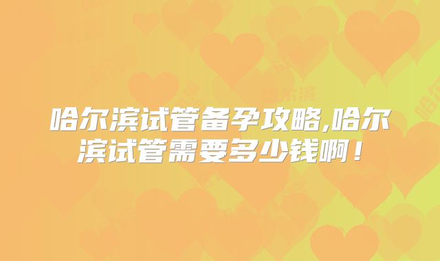 哈尔滨试管备孕攻略,哈尔滨试管需要多少钱啊！
