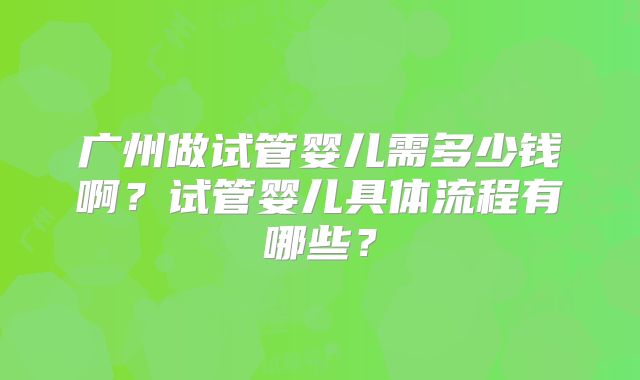 广州做试管婴儿需多少钱啊?试管婴儿具体流程有哪些?