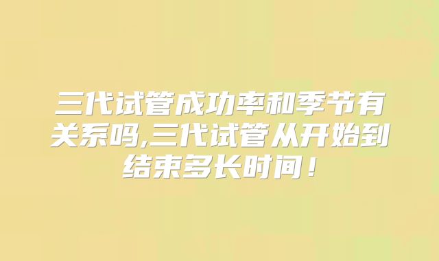 三代试管成功率和季节有关系吗,三代试管从开始到结束多长时间!