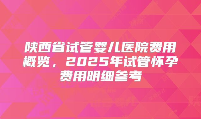 陕西省试管婴儿医院费用概览，2025年试管怀孕费用明细参考