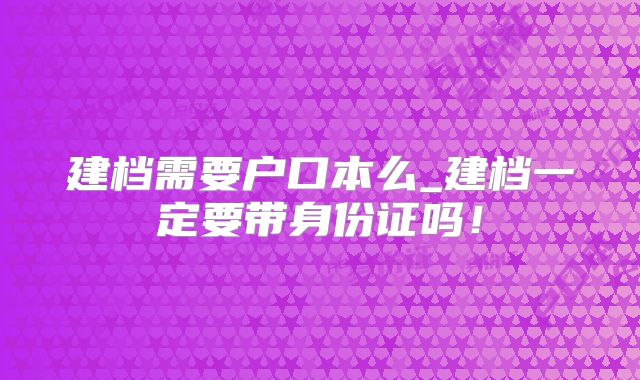 建档需要户口本么_建档一定要带身份证吗!