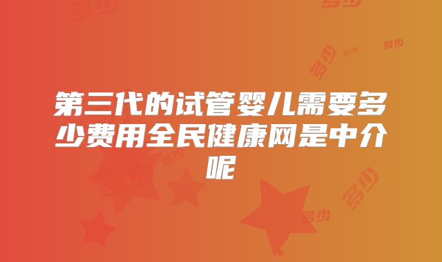 第三代的试管婴儿需要多少费用全民健康网是中介呢