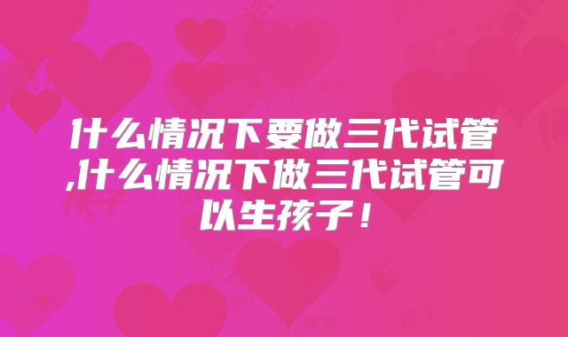 什么情况下要做三代试管,什么情况下做三代试管可以生孩子！