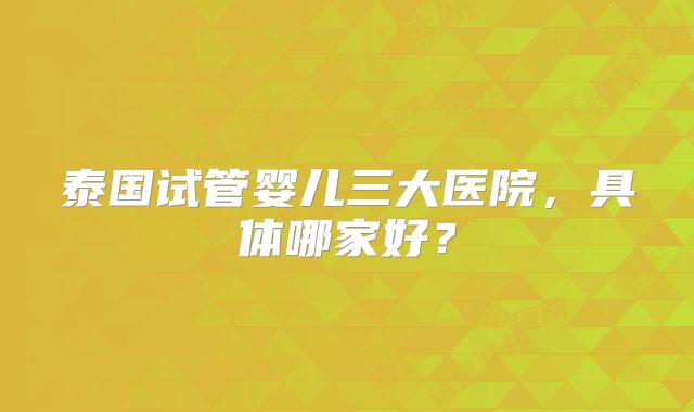 泰国试管婴儿三大医院，具体哪家好？