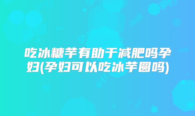 吃冰糖芋有助于减肥吗孕妇(孕妇可以吃冰芋圆吗)