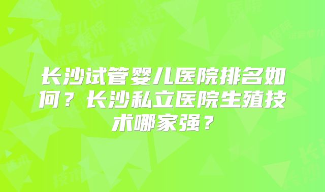 长沙试管婴儿医院排名如何？长沙私立医院生殖技术哪家强？