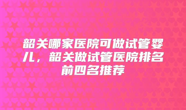 韶关哪家医院可做试管婴儿，韶关做试管医院排名前四名推荐