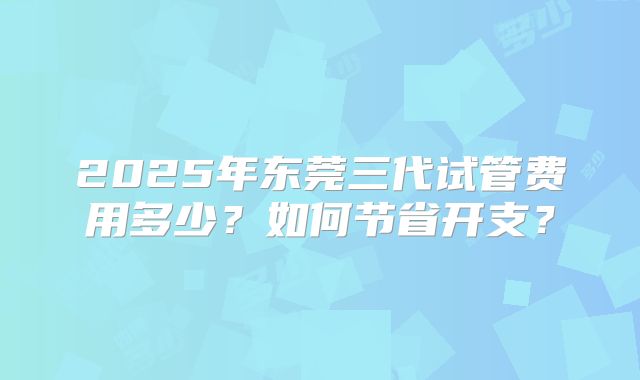 2025年东莞三代试管费用多少？如何节省开支？