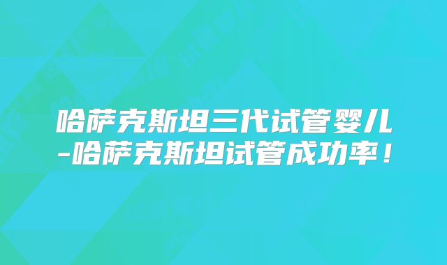 哈萨克斯坦三代试管婴儿-哈萨克斯坦试管成功率!