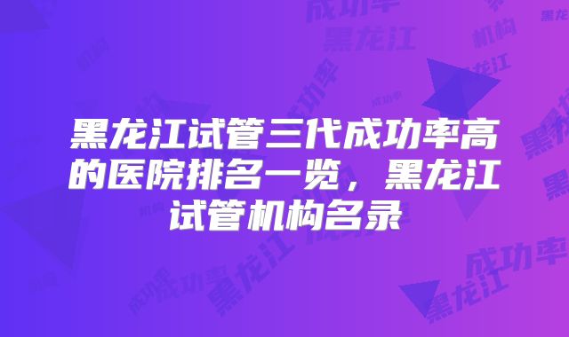 黑龙江试管三代成功率高的医院排名一览，黑龙江试管机构名录