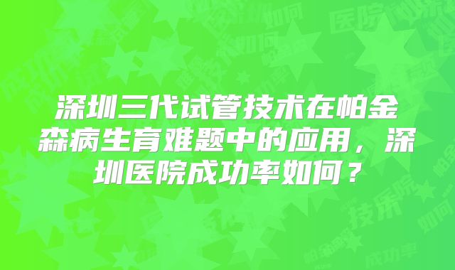 深圳三代试管技术在帕金森病生育难题中的应用，深圳医院成功率如何？