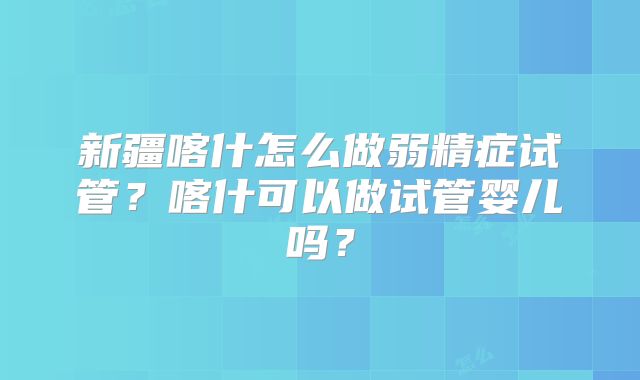 新疆喀什怎么做弱精症试管？喀什可以做试管婴儿吗？