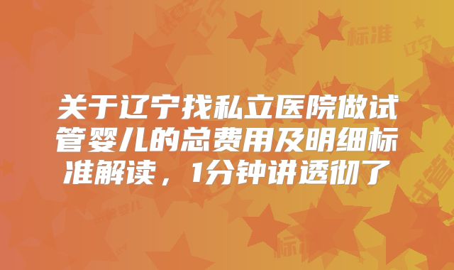 关于辽宁找私立医院做试管婴儿的总费用及明细标准解读，1分钟讲透彻了