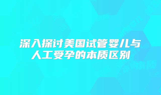 深入探讨美国试管婴儿与人工受孕的本质区别