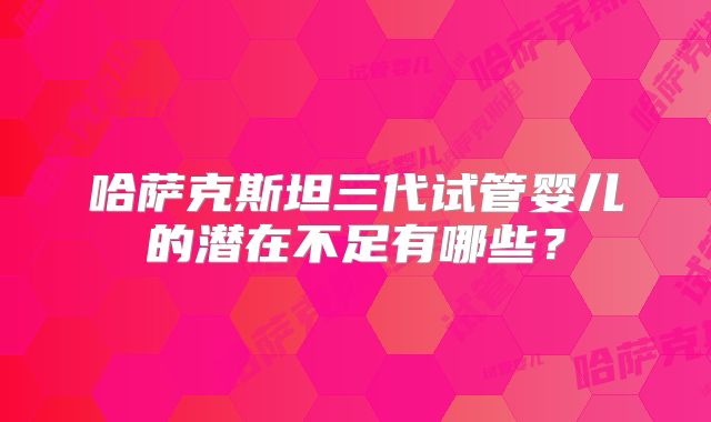 哈萨克斯坦三代试管婴儿的潜在不足有哪些？