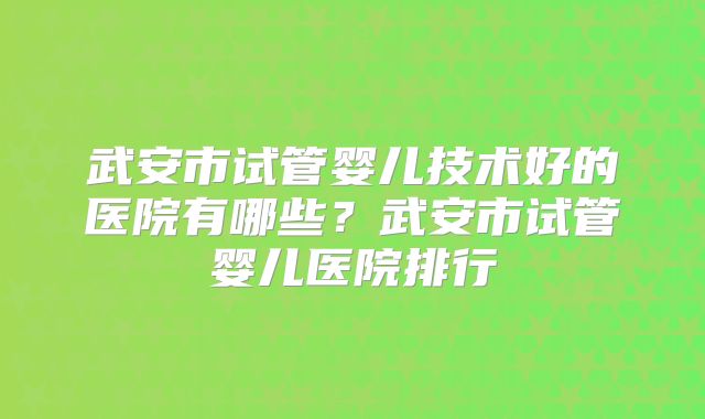 武安市试管婴儿技术好的医院有哪些？武安市试管婴儿医院排行