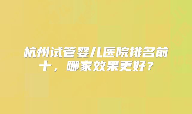 杭州试管婴儿医院排名前十，哪家效果更好？