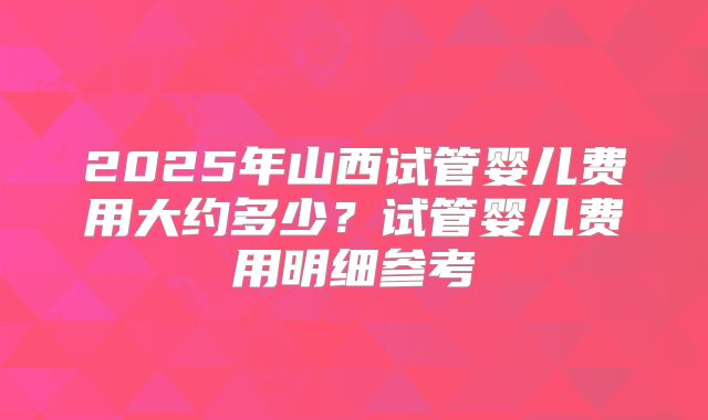 2025年山西试管婴儿费用大约多少？试管婴儿费用明细参考