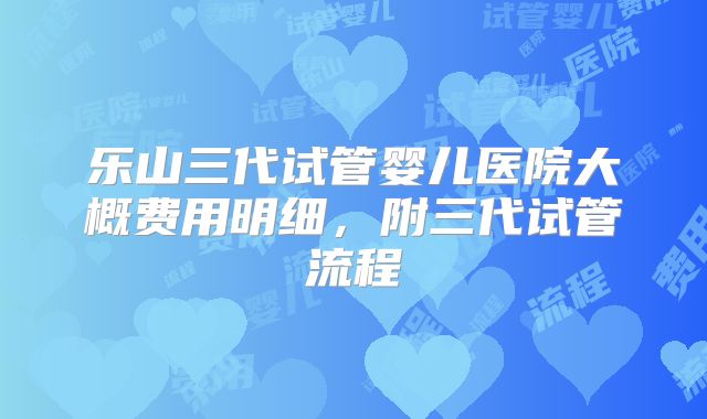 乐山三代试管婴儿医院大概费用明细，附三代试管流程