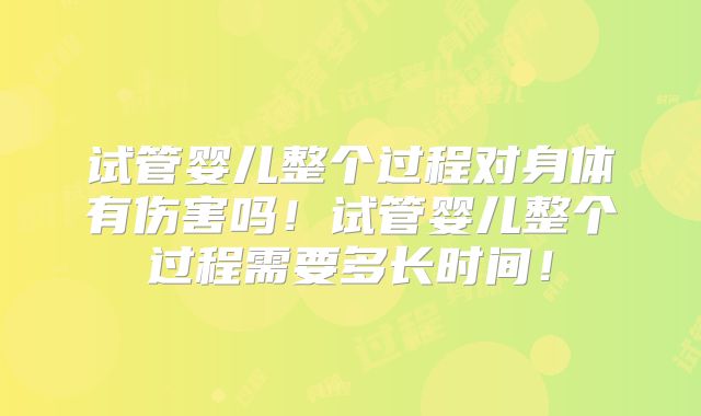 试管婴儿整个过程对身体有伤害吗！试管婴儿整个过程需要多长时间！